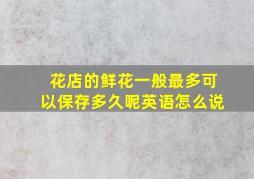 花店的鲜花一般最多可以保存多久呢英语怎么说