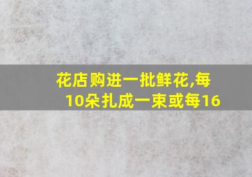 花店购进一批鲜花,每10朵扎成一束或每16