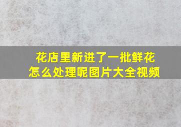 花店里新进了一批鲜花怎么处理呢图片大全视频