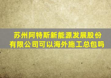 苏州阿特斯新能源发展股份有限公司可以海外施工总包吗