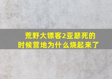 荒野大镖客2亚瑟死的时候营地为什么烧起来了