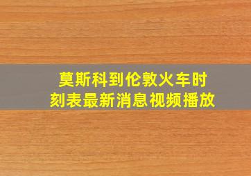 莫斯科到伦敦火车时刻表最新消息视频播放