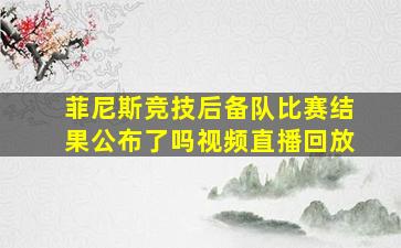 菲尼斯竞技后备队比赛结果公布了吗视频直播回放