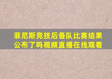 菲尼斯竞技后备队比赛结果公布了吗视频直播在线观看