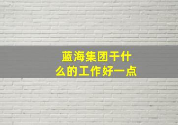 蓝海集团干什么的工作好一点