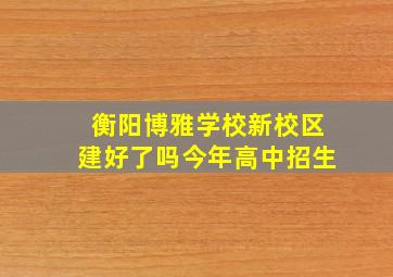 衡阳博雅学校新校区建好了吗今年高中招生