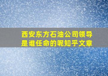 西安东方石油公司领导是谁任命的呢知乎文章