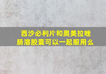 西沙必利片和奥美拉唑肠溶胶囊可以一起服用么