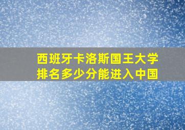 西班牙卡洛斯国王大学排名多少分能进入中国