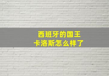 西班牙的国王卡洛斯怎么样了