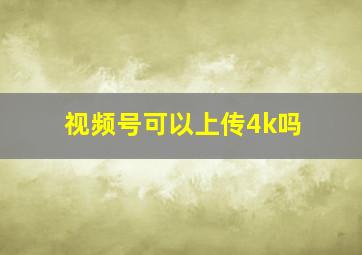 视频号可以上传4k吗