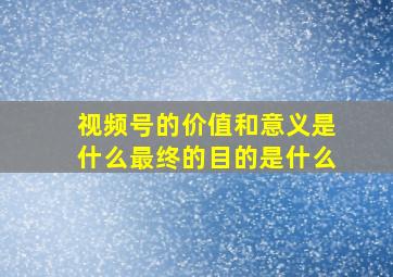 视频号的价值和意义是什么最终的目的是什么