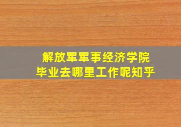 解放军军事经济学院毕业去哪里工作呢知乎