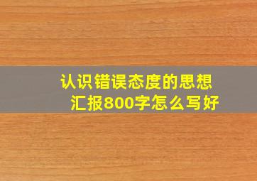 认识错误态度的思想汇报800字怎么写好