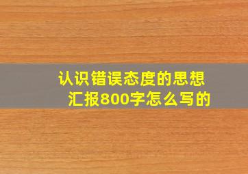 认识错误态度的思想汇报800字怎么写的