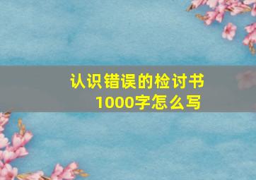 认识错误的检讨书1000字怎么写