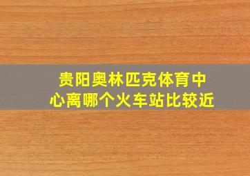 贵阳奥林匹克体育中心离哪个火车站比较近