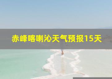 赤峰喀喇沁天气预报15天