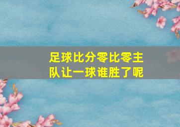 足球比分零比零主队让一球谁胜了呢