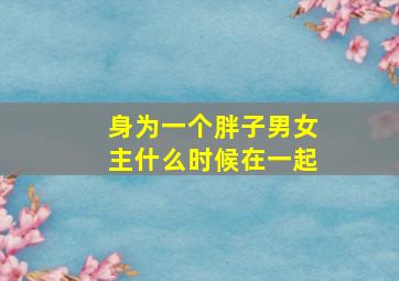 身为一个胖子男女主什么时候在一起