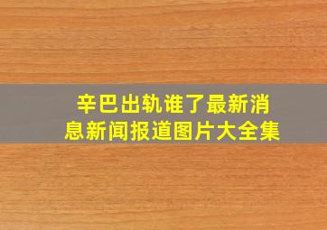 辛巴出轨谁了最新消息新闻报道图片大全集