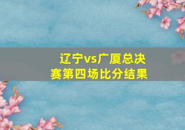 辽宁vs广厦总决赛第四场比分结果