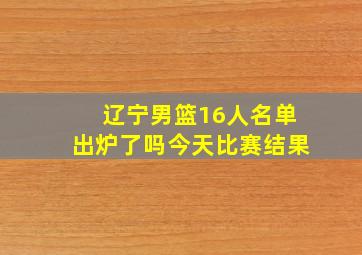 辽宁男篮16人名单出炉了吗今天比赛结果