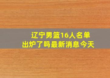 辽宁男篮16人名单出炉了吗最新消息今天