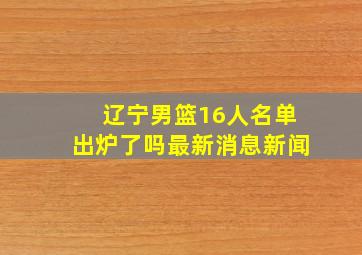 辽宁男篮16人名单出炉了吗最新消息新闻