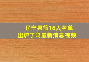 辽宁男篮16人名单出炉了吗最新消息视频