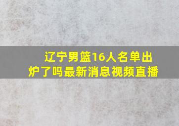 辽宁男篮16人名单出炉了吗最新消息视频直播