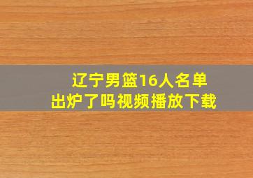 辽宁男篮16人名单出炉了吗视频播放下载