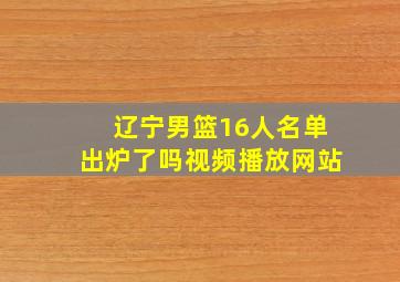 辽宁男篮16人名单出炉了吗视频播放网站