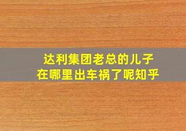 达利集团老总的儿子在哪里出车祸了呢知乎