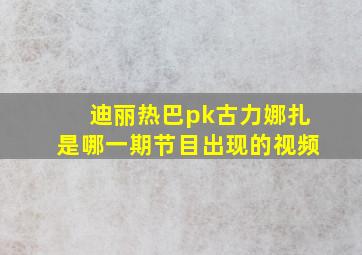 迪丽热巴pk古力娜扎是哪一期节目出现的视频