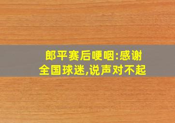 郎平赛后哽咽:感谢全国球迷,说声对不起