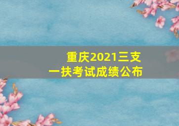 重庆2021三支一扶考试成绩公布