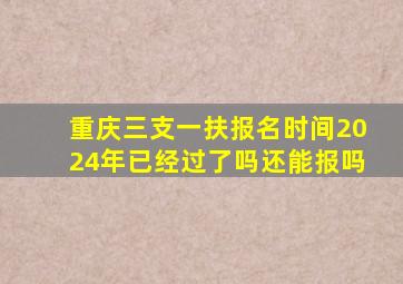 重庆三支一扶报名时间2024年已经过了吗还能报吗