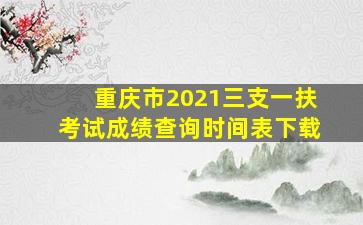 重庆市2021三支一扶考试成绩查询时间表下载