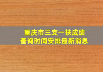 重庆市三支一扶成绩查询时间安排最新消息