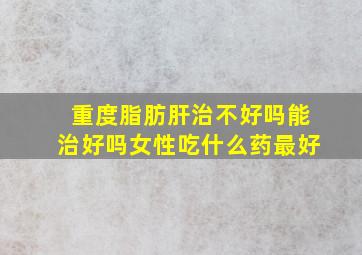 重度脂肪肝治不好吗能治好吗女性吃什么药最好