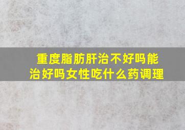 重度脂肪肝治不好吗能治好吗女性吃什么药调理