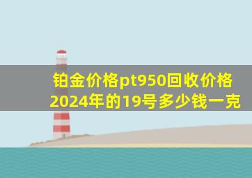 铂金价格pt950回收价格2024年的19号多少钱一克