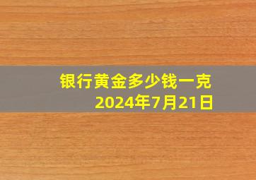 银行黄金多少钱一克2024年7月21日