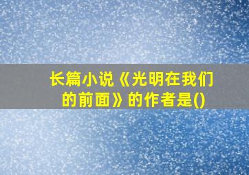 长篇小说《光明在我们的前面》的作者是()