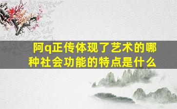 阿q正传体现了艺术的哪种社会功能的特点是什么