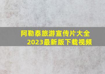 阿勒泰旅游宣传片大全2023最新版下载视频