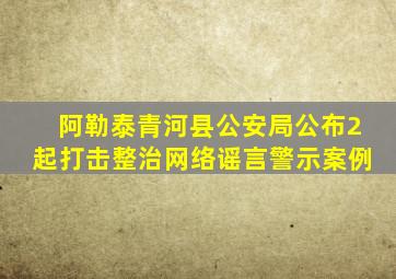 阿勒泰青河县公安局公布2起打击整治网络谣言警示案例