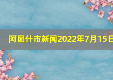 阿图什市新闻2022年7月15日