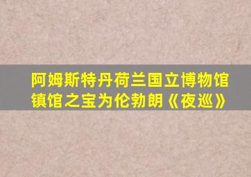 阿姆斯特丹荷兰国立博物馆镇馆之宝为伦勃朗《夜巡》